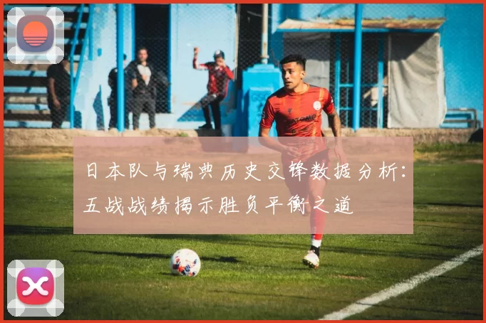 日本队与瑞典历史交锋数据分析：五战战绩揭示胜负平衡之道
