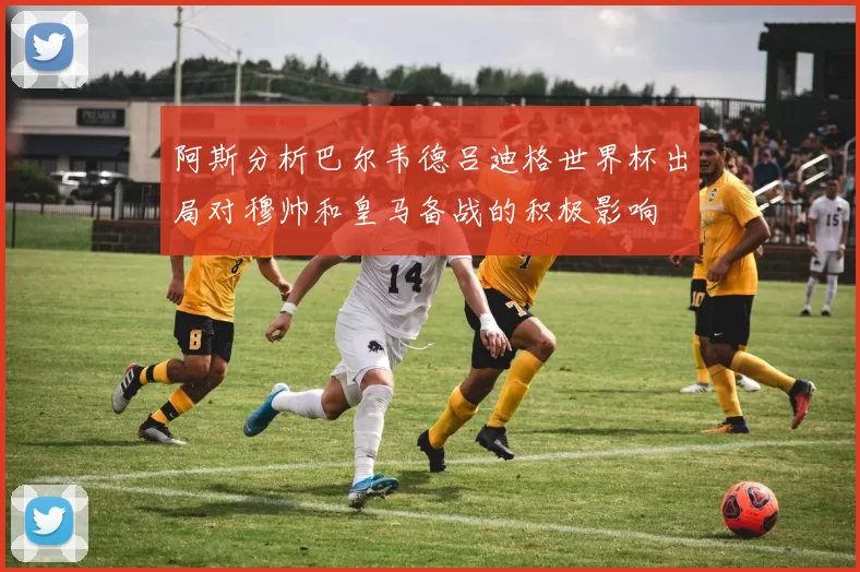 阿斯分析巴尔韦德吕迪格世界杯出局对穆帅和皇马备战的积极影响