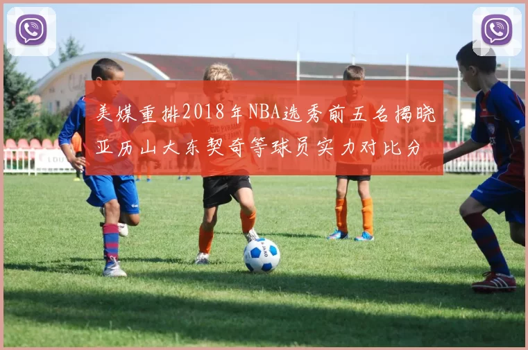 美媒重排2018年NBA选秀前五名揭晓亚历山大东契奇等球员实力对比分析