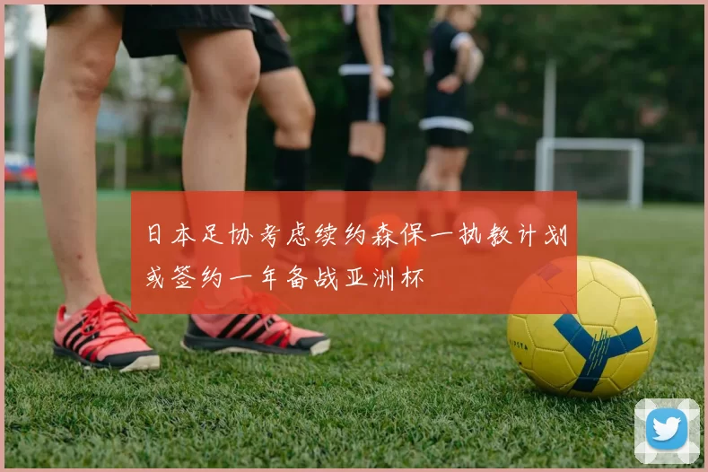 日本足协考虑续约森保一执教计划或签约一年备战亚洲杯