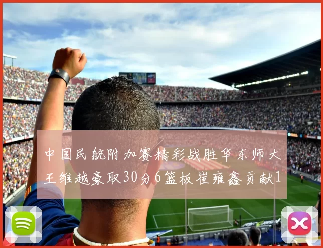 中国民航附加赛精彩战胜华东师大王维越豪取30分6篮板崔雍鑫贡献12分13篮板15助攻