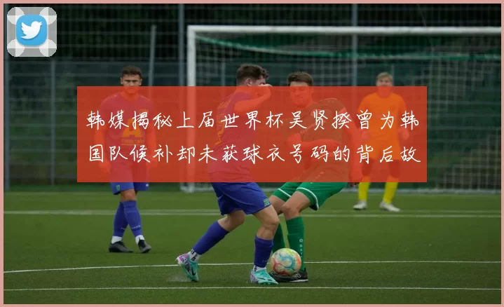 韩媒揭秘上届世界杯吴贤揆曾为韩国队候补却未获球衣号码的背后故事