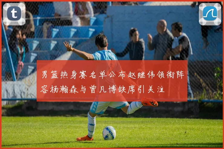 男篮热身赛名单公布赵继伟领衔阵容杨瀚森与曾凡博缺席引关注