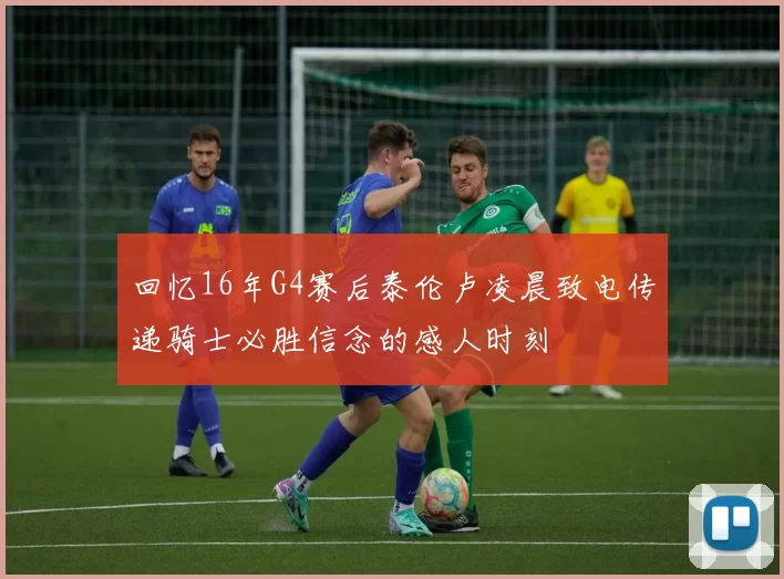 回忆16年G4赛后泰伦卢凌晨致电传递骑士必胜信念的感人时刻