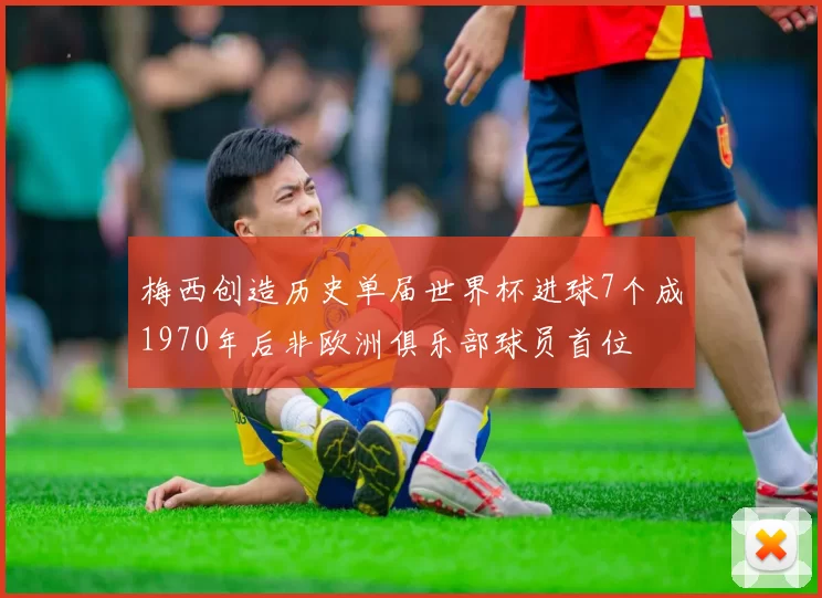 梅西创造历史单届世界杯进球7个成1970年后非欧洲俱乐部球员首位