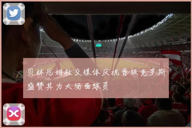 贝林厄姆社交媒体庆祝晋级克罗斯盛赞其为大场面球员