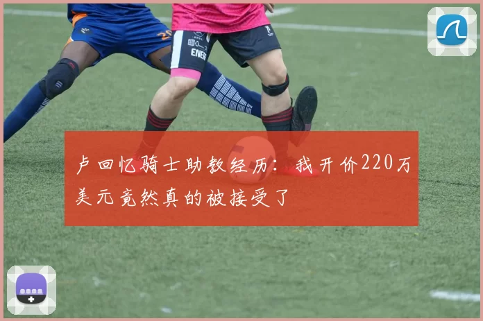 卢回忆骑士助教经历：我开价220万美元竟然真的被接受了