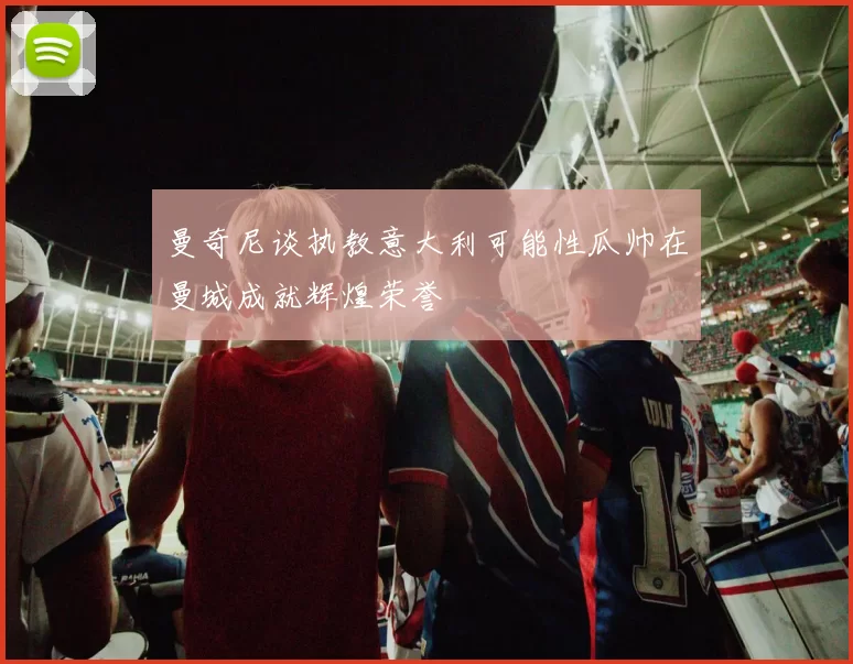 曼奇尼谈执教意大利可能性瓜帅在曼城成就辉煌荣誉