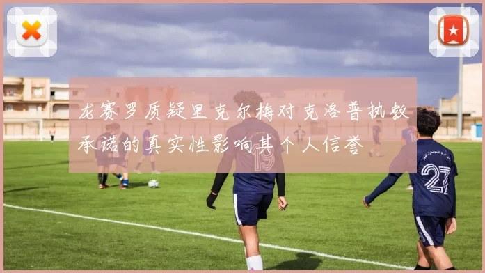 龙赛罗质疑里克尔梅对克洛普执教承诺的真实性影响其个人信誉