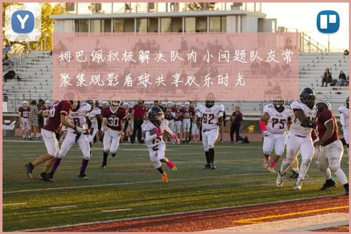 姆巴佩积极解决队内小问题队友常聚集观影看球共享欢乐时光