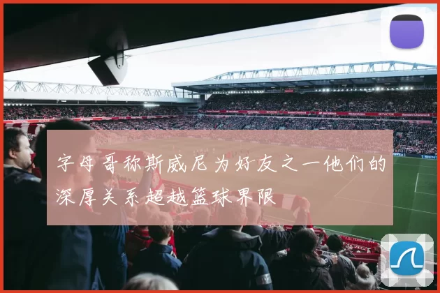 字母哥称斯威尼为好友之一他们的深厚关系超越篮球界限