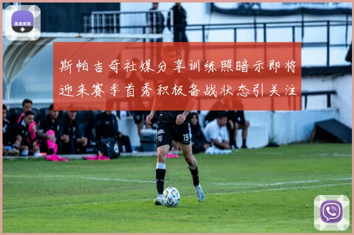 斯帕吉奇社媒分享训练照暗示即将迎来赛季首秀积极备战状态引关注