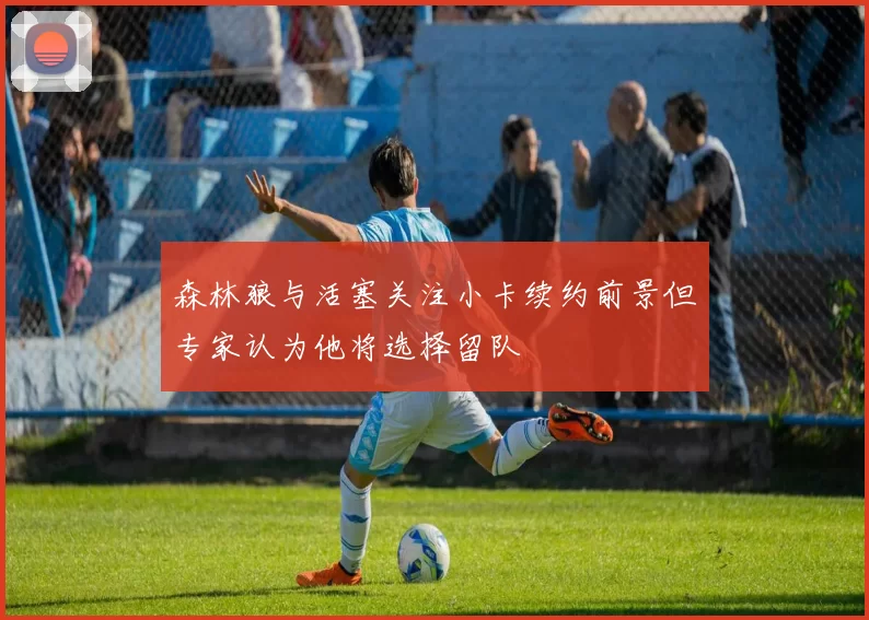 森林狼与活塞关注小卡续约前景但专家认为他将选择留队