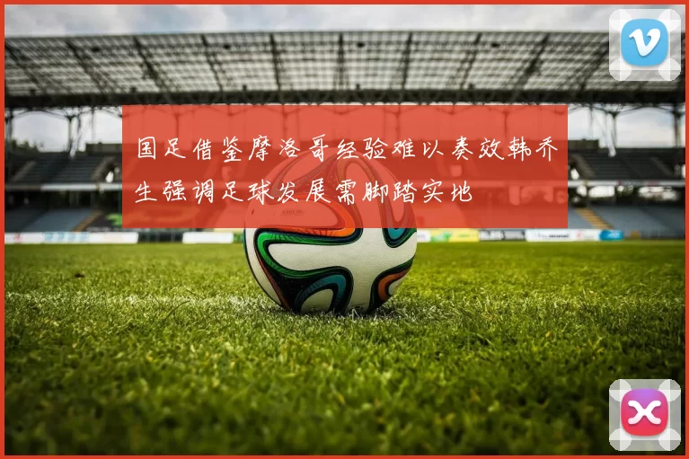 国足借鉴摩洛哥经验难以奏效韩乔生强调足球发展需脚踏实地