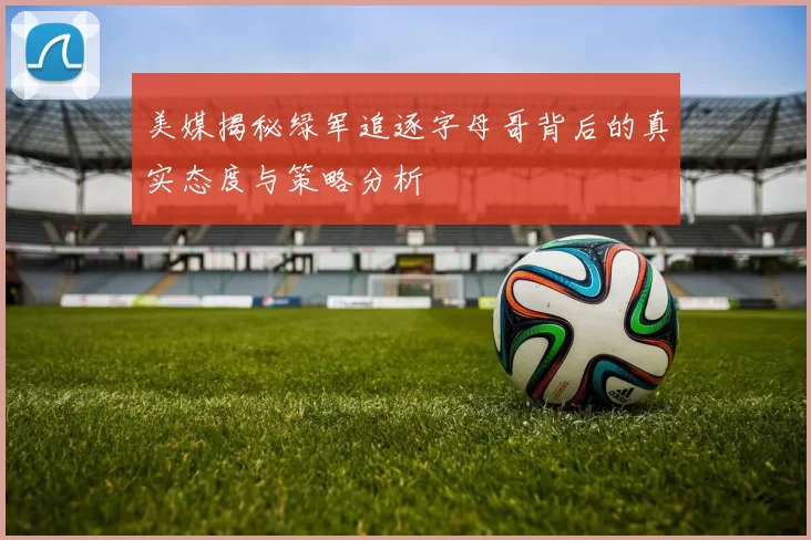 美媒揭秘绿军追逐字母哥背后的真实态度与策略分析