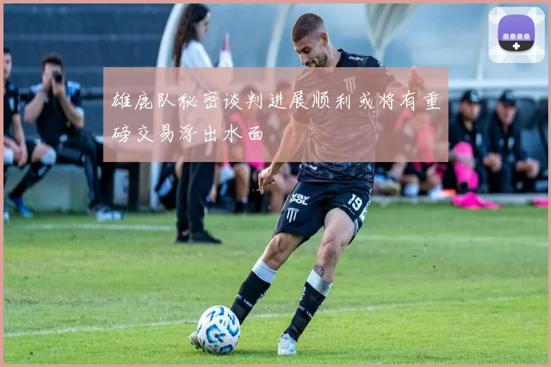 雄鹿队秘密谈判进展顺利或将有重磅交易浮出水面