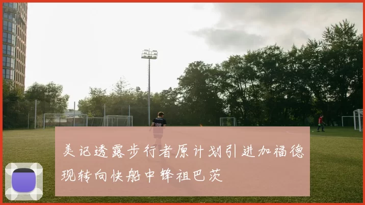 美记透露步行者原计划引进加福德现转向快船中锋祖巴茨