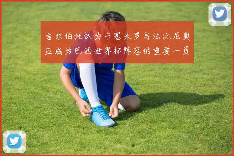 吉尔伯托认为卡塞米罗与法比尼奥应成为巴西世界杯阵容的重要一员