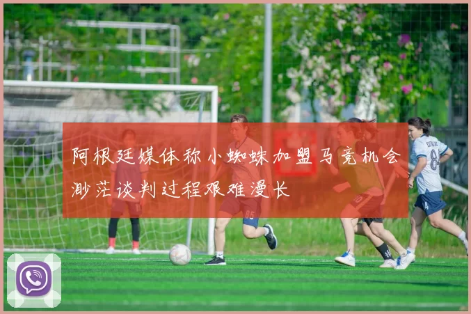阿根廷媒体称小蜘蛛加盟马竞机会渺茫谈判过程艰难漫长
