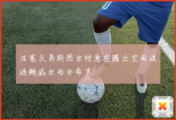 活塞交易斯图尔特意在腾出空间追逐鲍威尔而非希罗