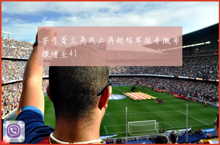 字母哥交易风云再起绿军接手概率骤增至41