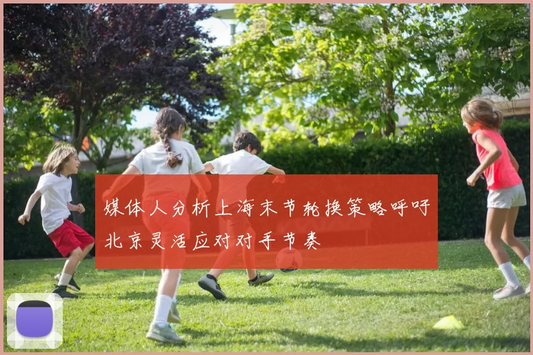 媒体人分析上海末节轮换策略呼吁北京灵活应对对手节奏