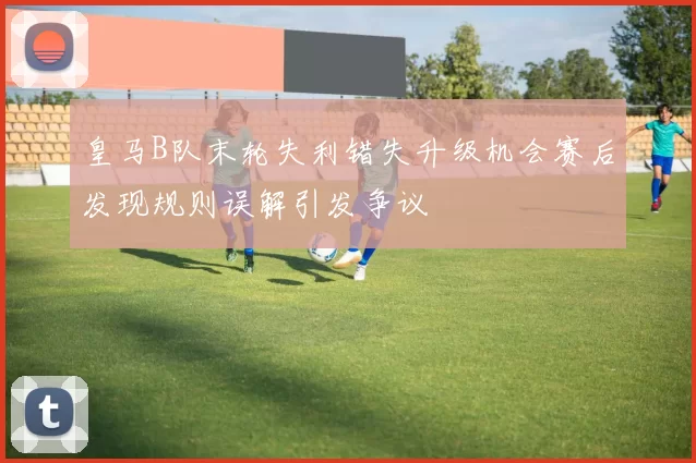 皇马B队末轮失利错失升级机会赛后发现规则误解引发争议