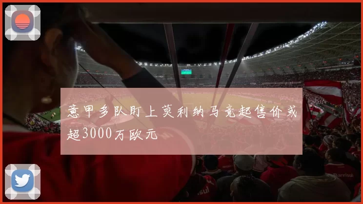 意甲多队盯上莫利纳马竞起售价或超3000万欧元