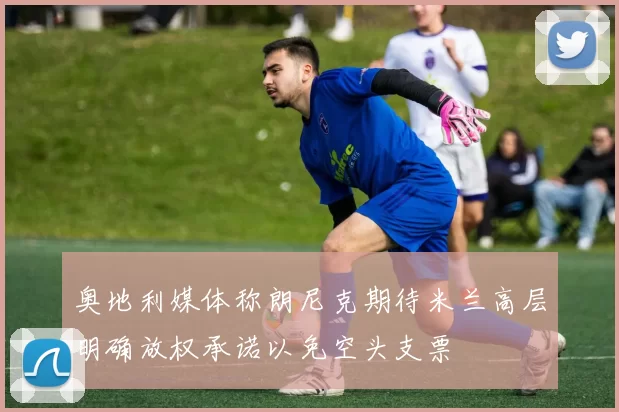 奥地利媒体称朗尼克期待米兰高层明确放权承诺以免空头支票